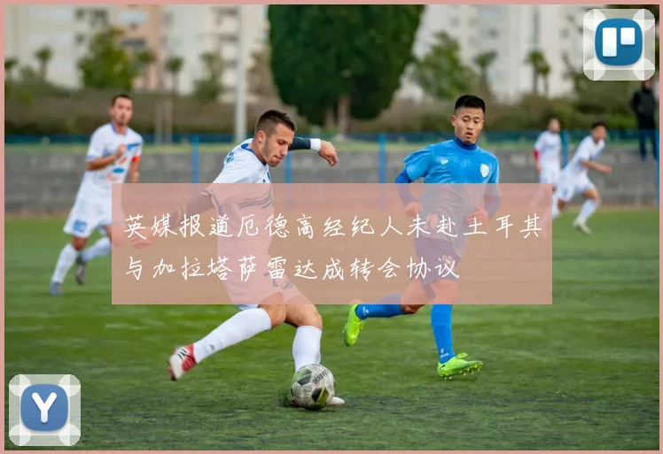 英媒报道厄德高经纪人未赴土耳其与加拉塔萨雷达成转会协议