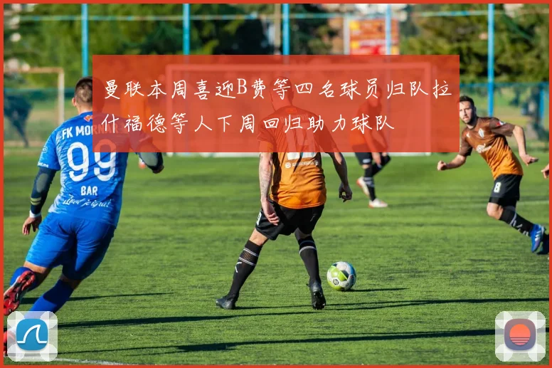 曼联本周喜迎B费等四名球员归队拉什福德等人下周回归助力球队