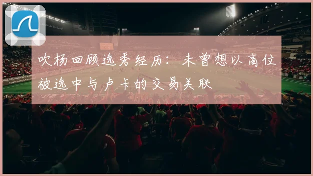 吹杨回顾选秀经历：未曾想以高位被选中与卢卡的交易关联