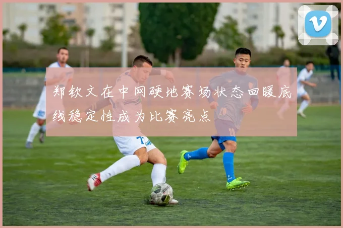 郑钦文在中网硬地赛场状态回暖底线稳定性成为比赛亮点