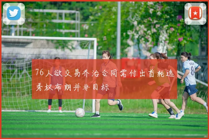 76人欲交易乔治合同需付出首轮选秀权布朗并非目标