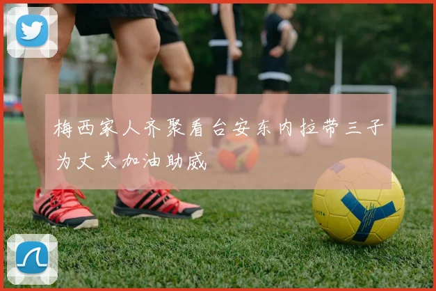 梅西家人齐聚看台安东内拉带三子为丈夫加油助威